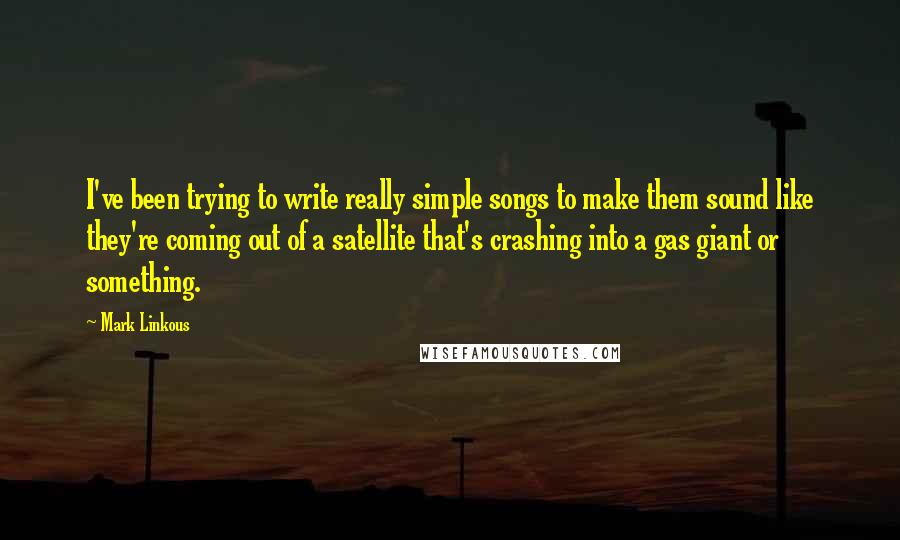 Mark Linkous Quotes: I've been trying to write really simple songs to make them sound like they're coming out of a satellite that's crashing into a gas giant or something.