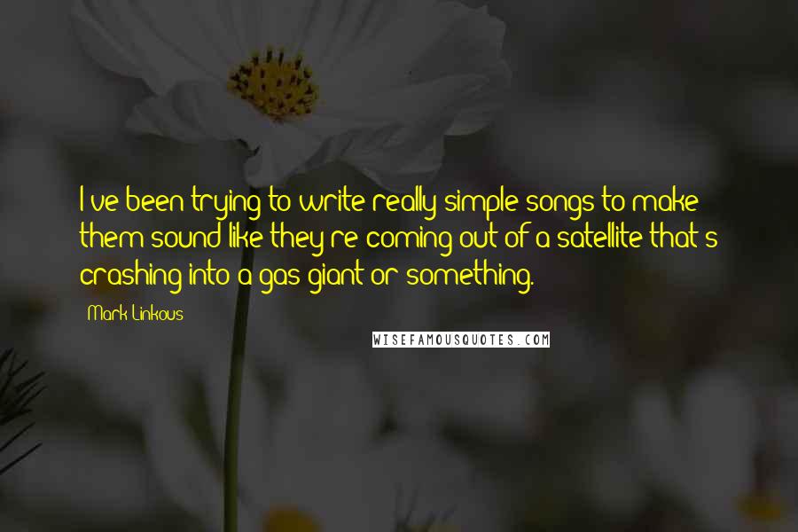 Mark Linkous Quotes: I've been trying to write really simple songs to make them sound like they're coming out of a satellite that's crashing into a gas giant or something.