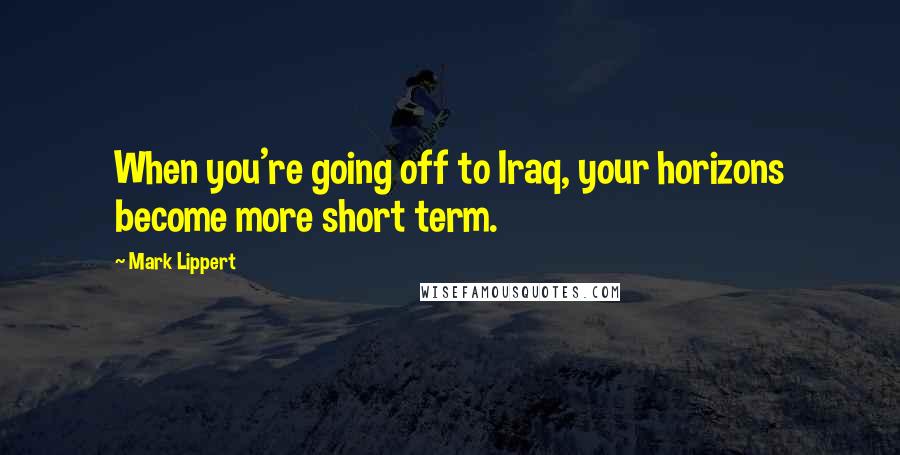 Mark Lippert Quotes: When you're going off to Iraq, your horizons become more short term.