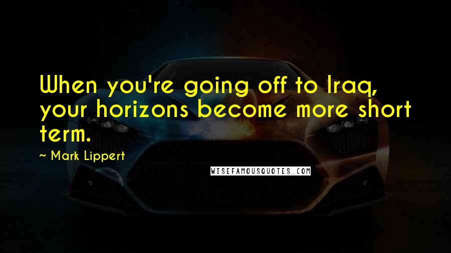 Mark Lippert Quotes: When you're going off to Iraq, your horizons become more short term.