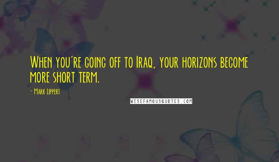 Mark Lippert Quotes: When you're going off to Iraq, your horizons become more short term.
