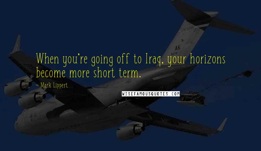 Mark Lippert Quotes: When you're going off to Iraq, your horizons become more short term.