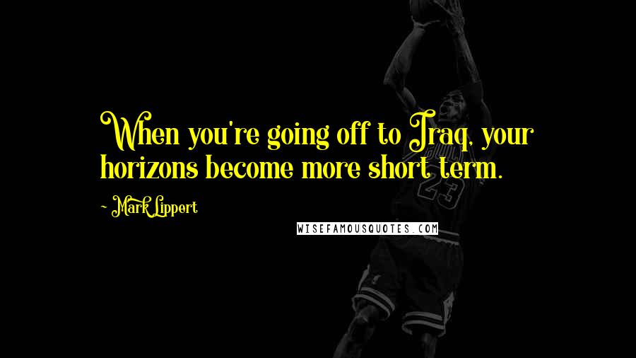 Mark Lippert Quotes: When you're going off to Iraq, your horizons become more short term.