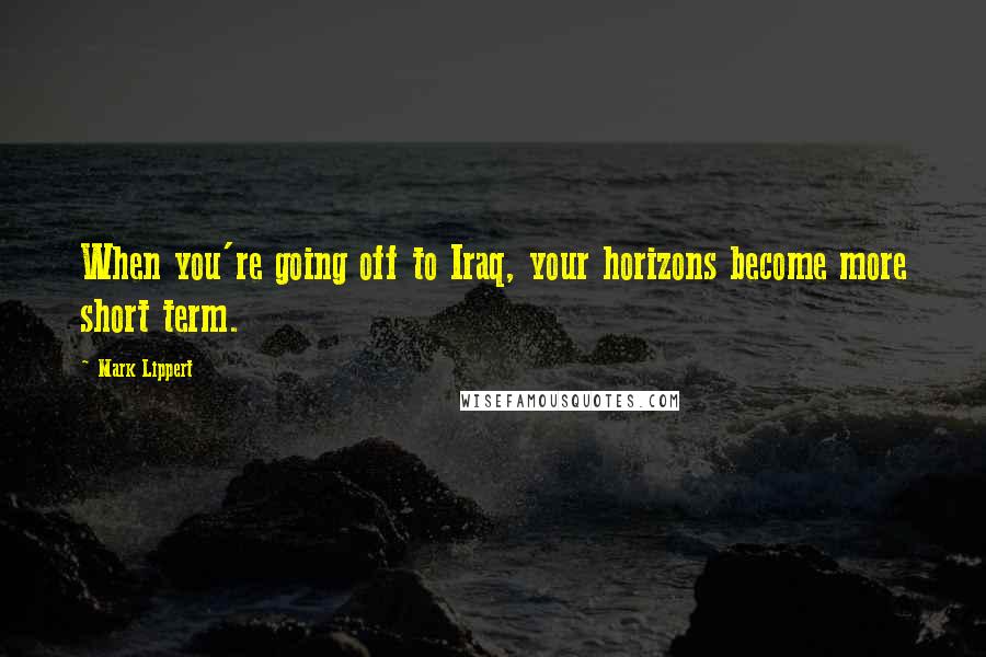 Mark Lippert Quotes: When you're going off to Iraq, your horizons become more short term.