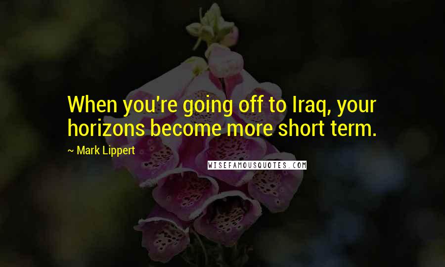 Mark Lippert Quotes: When you're going off to Iraq, your horizons become more short term.