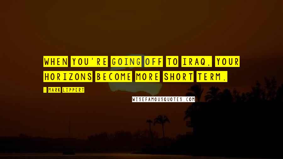 Mark Lippert Quotes: When you're going off to Iraq, your horizons become more short term.