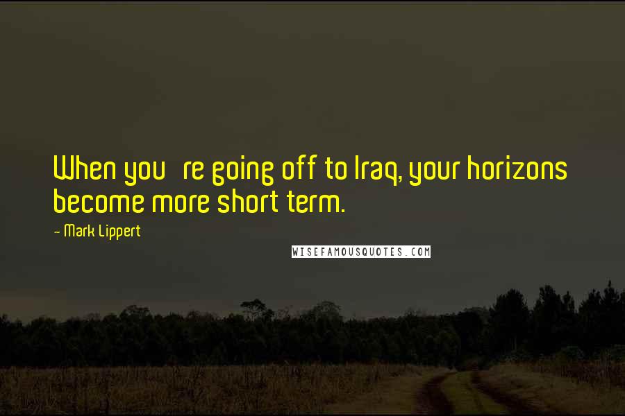 Mark Lippert Quotes: When you're going off to Iraq, your horizons become more short term.