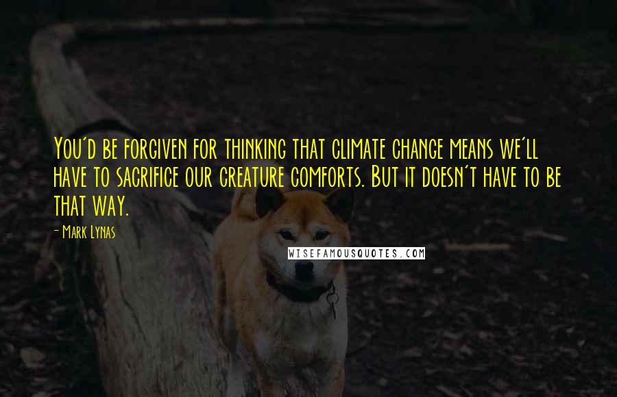 Mark Lynas Quotes: You'd be forgiven for thinking that climate change means we'll have to sacrifice our creature comforts. But it doesn't have to be that way.