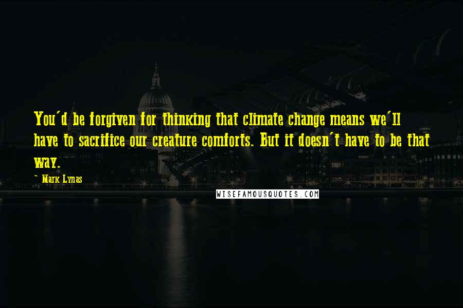 Mark Lynas Quotes: You'd be forgiven for thinking that climate change means we'll have to sacrifice our creature comforts. But it doesn't have to be that way.