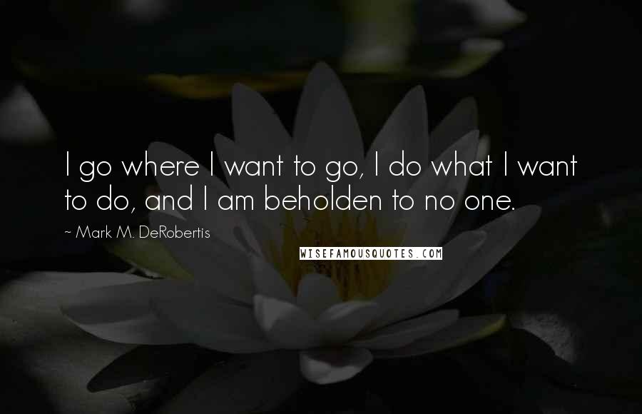 Mark M. DeRobertis Quotes: I go where I want to go, I do what I want to do, and I am beholden to no one.