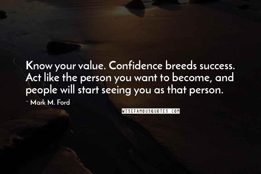 Mark M. Ford Quotes: Know your value. Confidence breeds success. Act like the person you want to become, and people will start seeing you as that person.