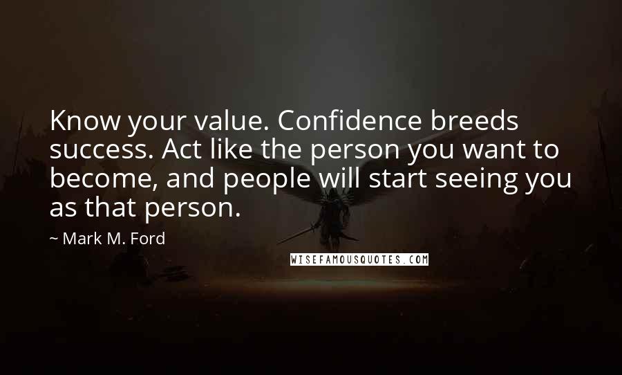 Mark M. Ford Quotes: Know your value. Confidence breeds success. Act like the person you want to become, and people will start seeing you as that person.