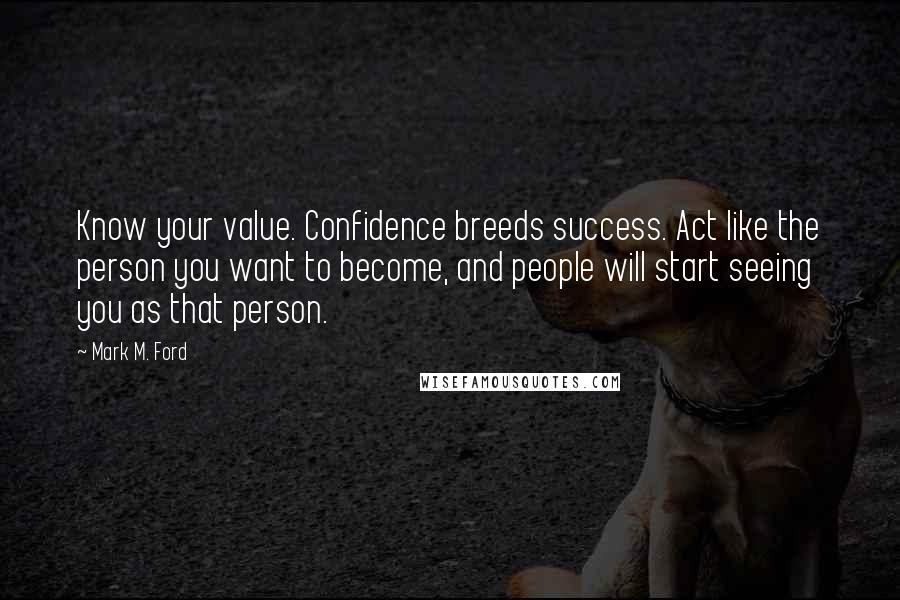 Mark M. Ford Quotes: Know your value. Confidence breeds success. Act like the person you want to become, and people will start seeing you as that person.