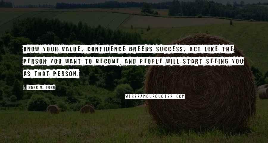 Mark M. Ford Quotes: Know your value. Confidence breeds success. Act like the person you want to become, and people will start seeing you as that person.