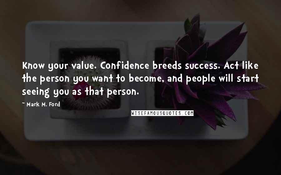 Mark M. Ford Quotes: Know your value. Confidence breeds success. Act like the person you want to become, and people will start seeing you as that person.