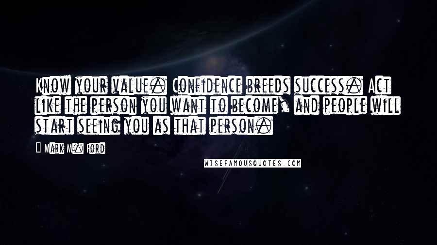 Mark M. Ford Quotes: Know your value. Confidence breeds success. Act like the person you want to become, and people will start seeing you as that person.