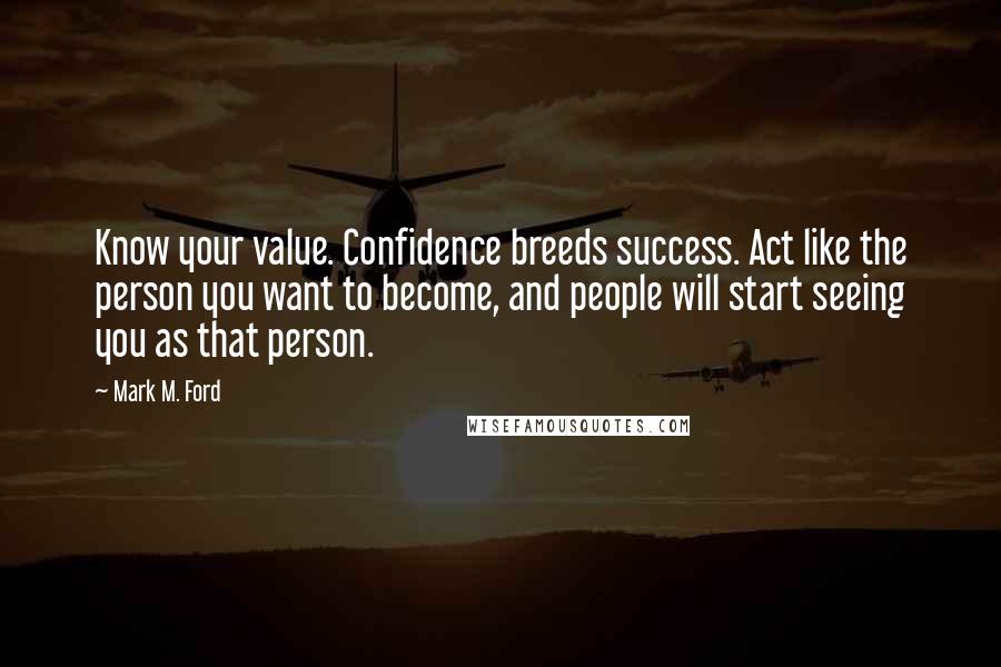 Mark M. Ford Quotes: Know your value. Confidence breeds success. Act like the person you want to become, and people will start seeing you as that person.