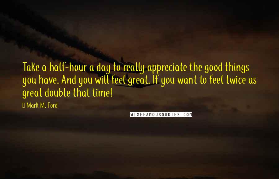 Mark M. Ford Quotes: Take a half-hour a day to really appreciate the good things you have. And you will feel great. If you want to feel twice as great double that time!