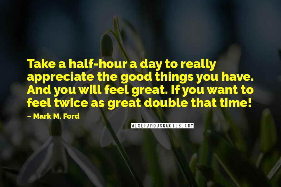 Mark M. Ford Quotes: Take a half-hour a day to really appreciate the good things you have. And you will feel great. If you want to feel twice as great double that time!