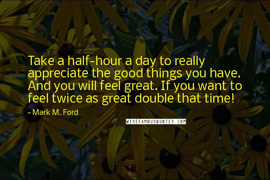 Mark M. Ford Quotes: Take a half-hour a day to really appreciate the good things you have. And you will feel great. If you want to feel twice as great double that time!