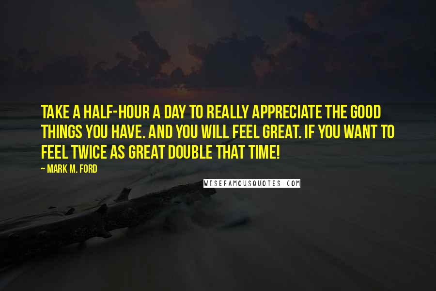 Mark M. Ford Quotes: Take a half-hour a day to really appreciate the good things you have. And you will feel great. If you want to feel twice as great double that time!