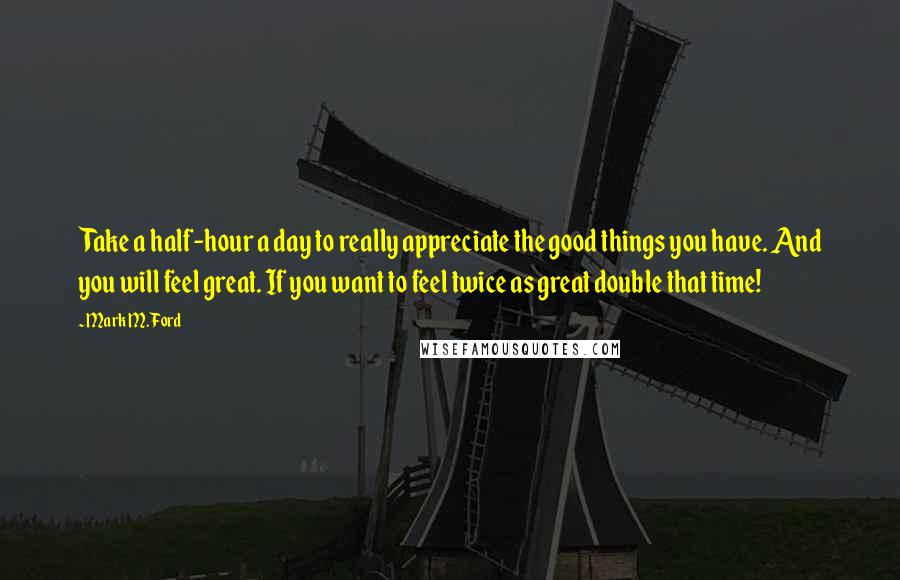 Mark M. Ford Quotes: Take a half-hour a day to really appreciate the good things you have. And you will feel great. If you want to feel twice as great double that time!