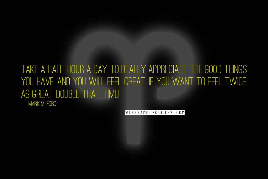 Mark M. Ford Quotes: Take a half-hour a day to really appreciate the good things you have. And you will feel great. If you want to feel twice as great double that time!