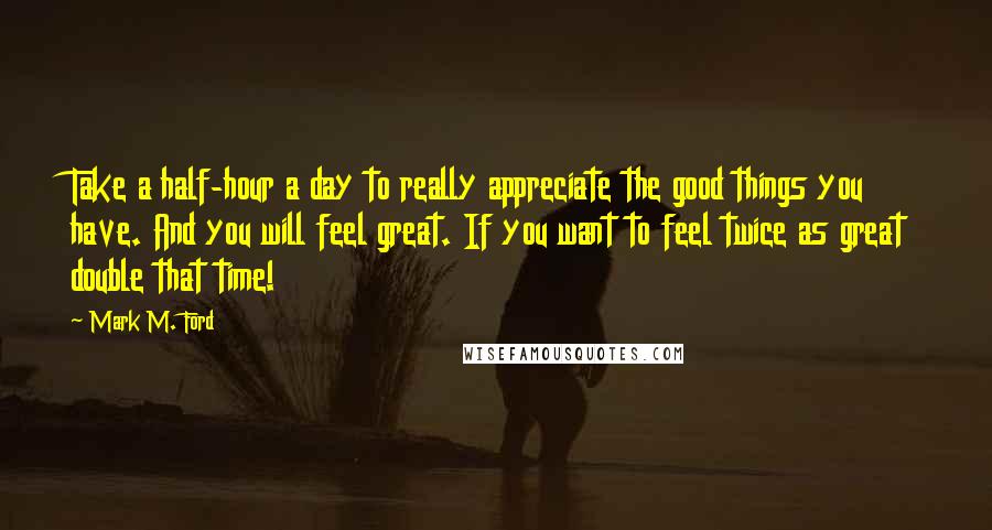 Mark M. Ford Quotes: Take a half-hour a day to really appreciate the good things you have. And you will feel great. If you want to feel twice as great double that time!