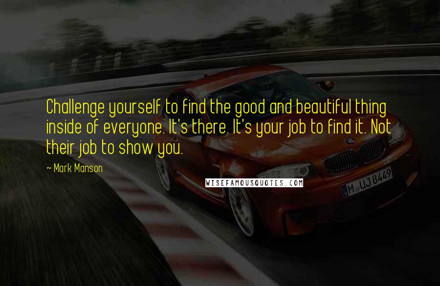 Mark Manson Quotes: Challenge yourself to find the good and beautiful thing inside of everyone. It's there. It's your job to find it. Not their job to show you.