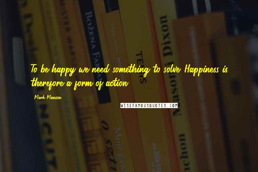 Mark Manson Quotes: To be happy we need something to solve. Happiness is therefore a form of action;