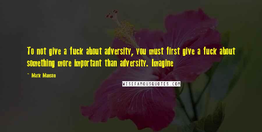 Mark Manson Quotes: To not give a fuck about adversity, you must first give a fuck about something more important than adversity. Imagine
