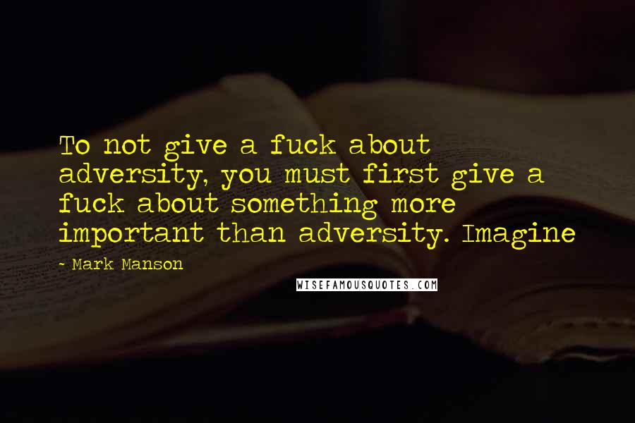 Mark Manson Quotes: To not give a fuck about adversity, you must first give a fuck about something more important than adversity. Imagine