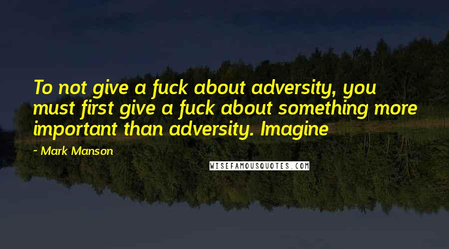 Mark Manson Quotes: To not give a fuck about adversity, you must first give a fuck about something more important than adversity. Imagine