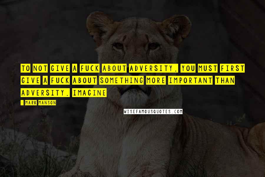 Mark Manson Quotes: To not give a fuck about adversity, you must first give a fuck about something more important than adversity. Imagine