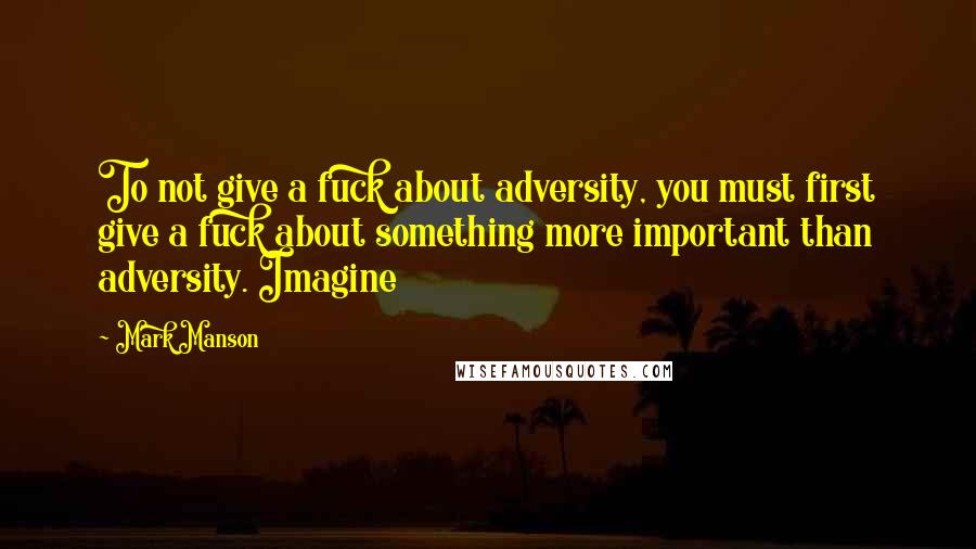 Mark Manson Quotes: To not give a fuck about adversity, you must first give a fuck about something more important than adversity. Imagine