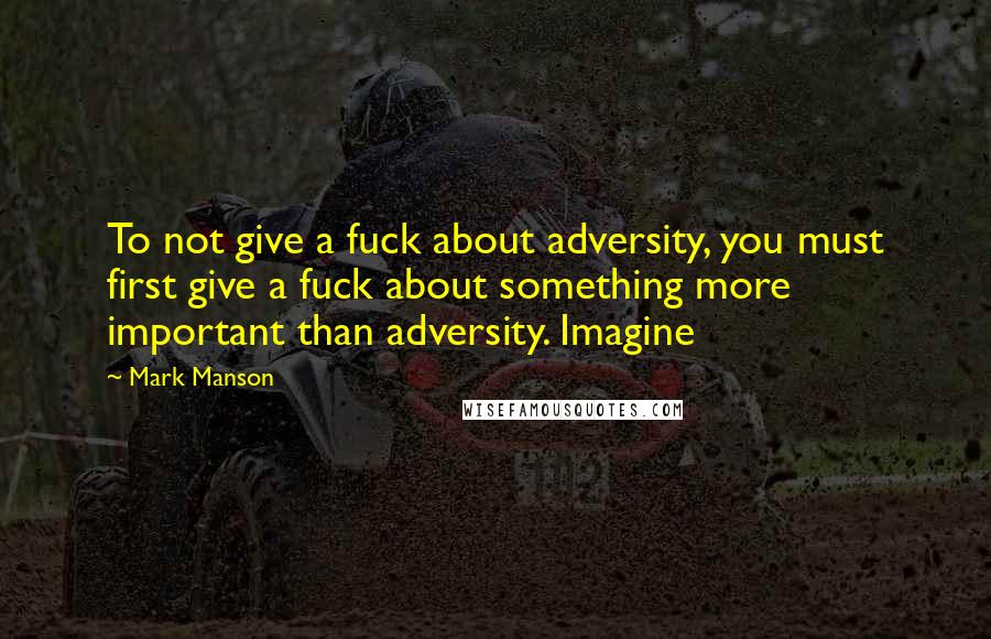 Mark Manson Quotes: To not give a fuck about adversity, you must first give a fuck about something more important than adversity. Imagine