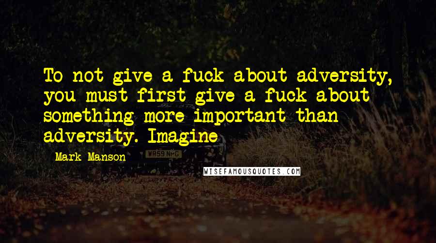Mark Manson Quotes: To not give a fuck about adversity, you must first give a fuck about something more important than adversity. Imagine