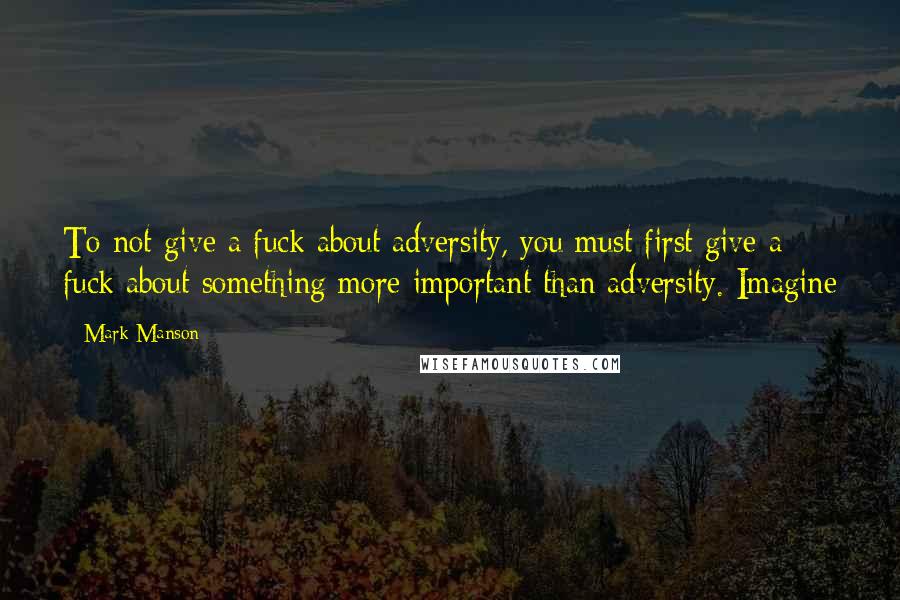 Mark Manson Quotes: To not give a fuck about adversity, you must first give a fuck about something more important than adversity. Imagine
