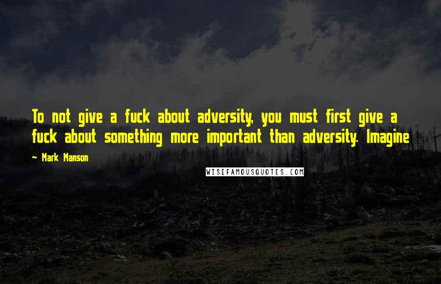 Mark Manson Quotes: To not give a fuck about adversity, you must first give a fuck about something more important than adversity. Imagine