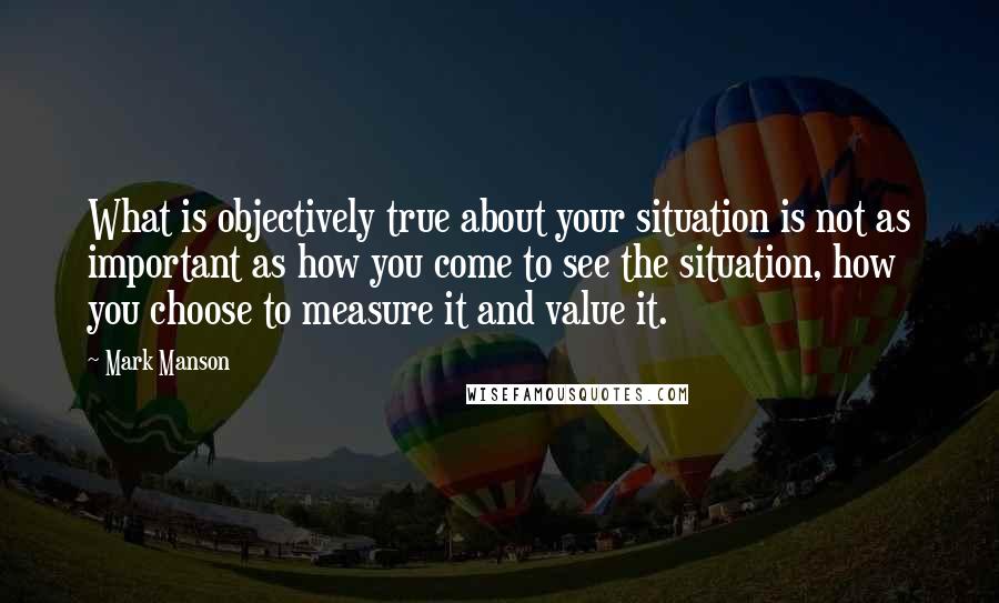 Mark Manson Quotes: What is objectively true about your situation is not as important as how you come to see the situation, how you choose to measure it and value it.