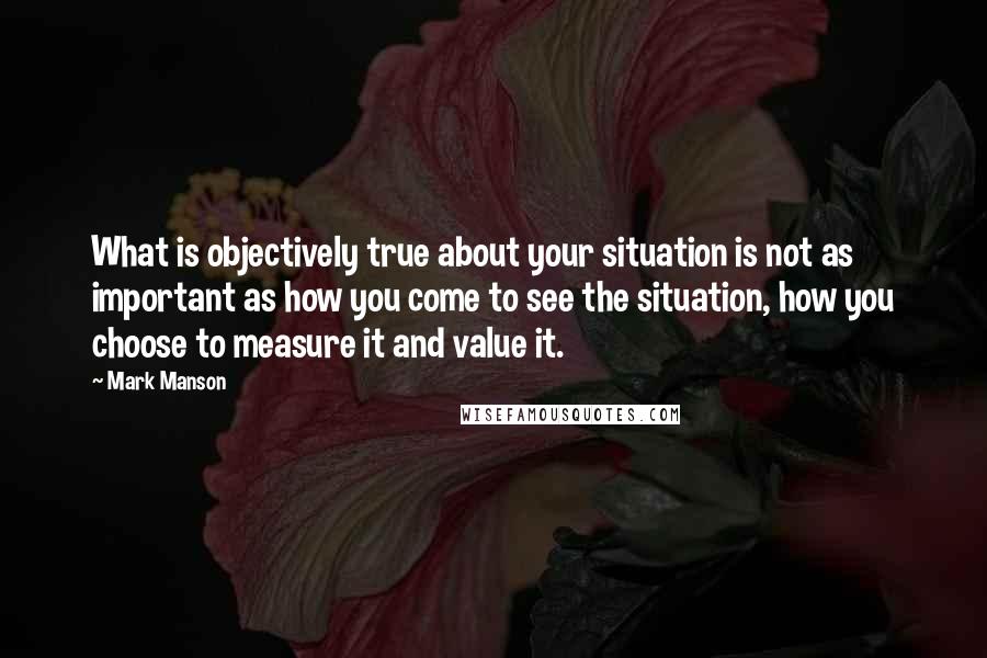 Mark Manson Quotes: What is objectively true about your situation is not as important as how you come to see the situation, how you choose to measure it and value it.