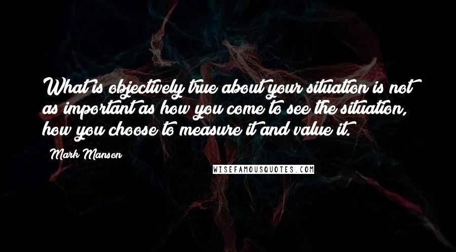 Mark Manson Quotes: What is objectively true about your situation is not as important as how you come to see the situation, how you choose to measure it and value it.