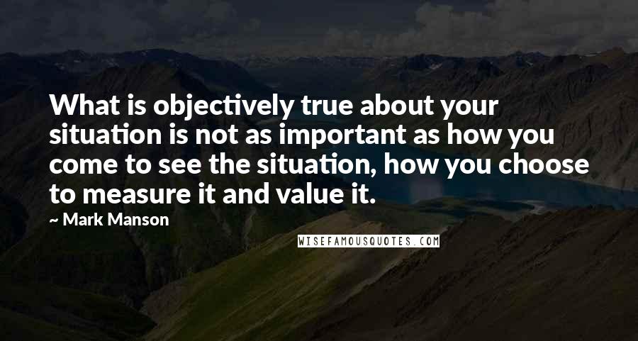 Mark Manson Quotes: What is objectively true about your situation is not as important as how you come to see the situation, how you choose to measure it and value it.