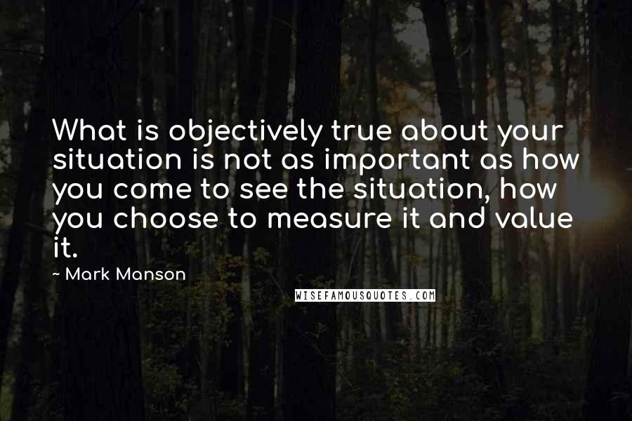 Mark Manson Quotes: What is objectively true about your situation is not as important as how you come to see the situation, how you choose to measure it and value it.