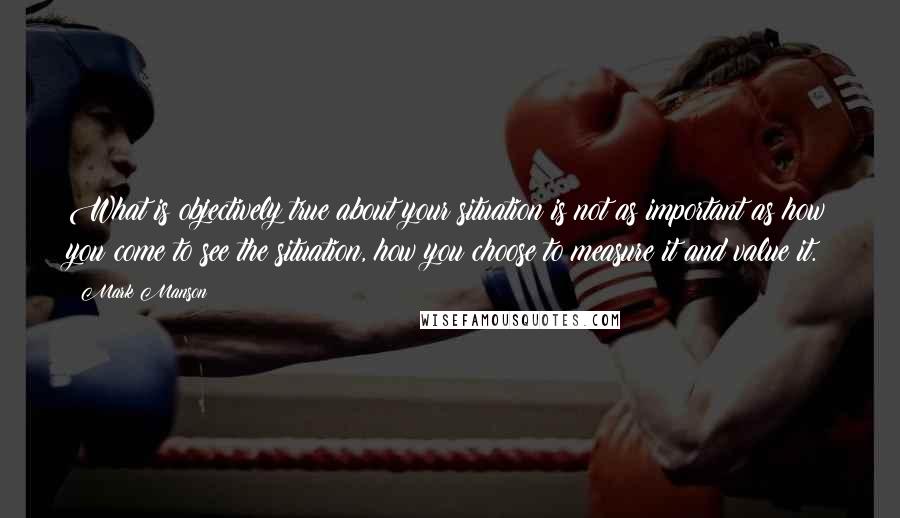 Mark Manson Quotes: What is objectively true about your situation is not as important as how you come to see the situation, how you choose to measure it and value it.