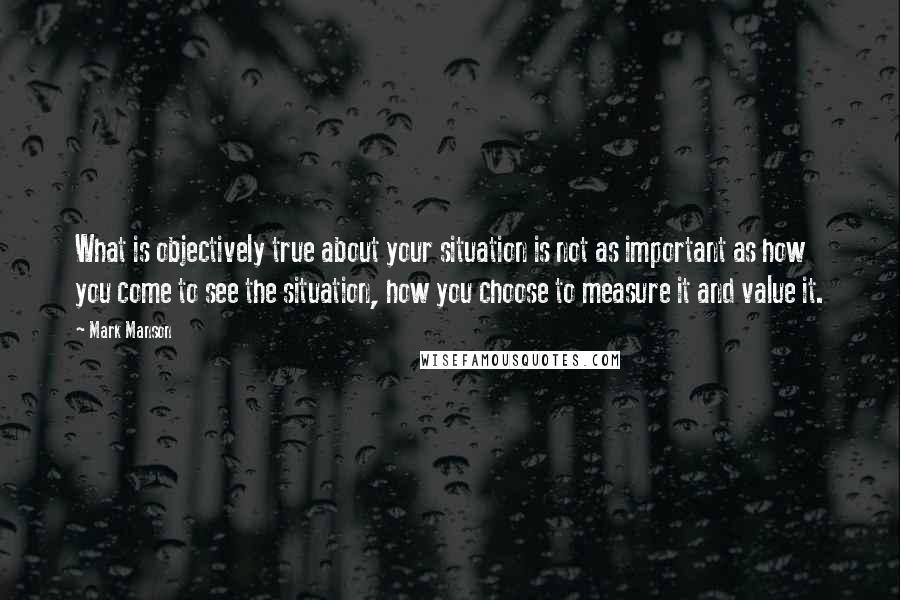 Mark Manson Quotes: What is objectively true about your situation is not as important as how you come to see the situation, how you choose to measure it and value it.