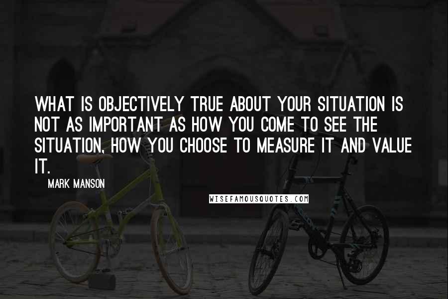 Mark Manson Quotes: What is objectively true about your situation is not as important as how you come to see the situation, how you choose to measure it and value it.