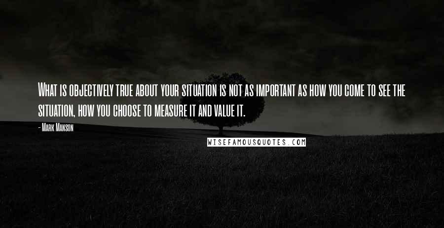 Mark Manson Quotes: What is objectively true about your situation is not as important as how you come to see the situation, how you choose to measure it and value it.