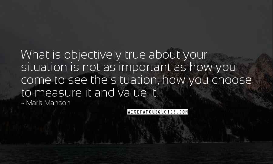 Mark Manson Quotes: What is objectively true about your situation is not as important as how you come to see the situation, how you choose to measure it and value it.