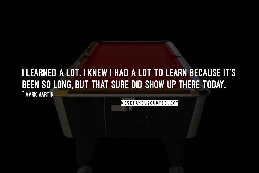 Mark Martin Quotes: I learned a lot. I knew I had a lot to learn because it's been so long, but that sure did show up there today.